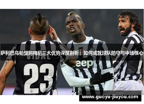 萨利巴乌帕楚阿梅尼三大优势深度剖析：如何成就球队防守与中场核心