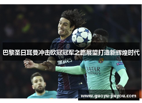 巴黎圣日耳曼冲击欧冠冠军之路展望打造新辉煌时代 巴黎圣日耳曼冲击欧冠冠军之路展望打造新辉煌时代