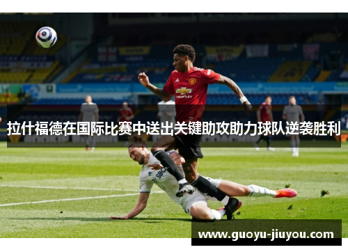 拉什福德在国际比赛中送出关键助攻助力球队逆袭胜利