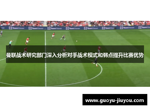 曼联战术研究部门深入分析对手战术模式和弱点提升比赛优势