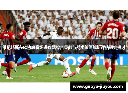 维尼修斯在欧协联赛场进攻端综合贡献与战术价值解析评估研究探讨