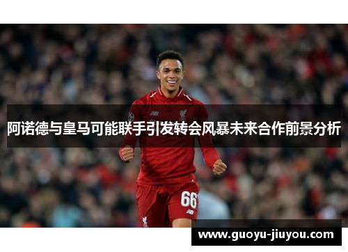 阿诺德与皇马可能联手引发转会风暴未来合作前景分析