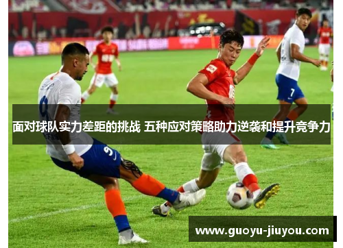 面对球队实力差距的挑战 五种应对策略助力逆袭和提升竞争力