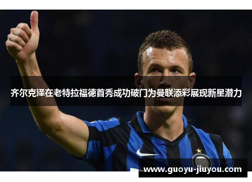 齐尔克泽在老特拉福德首秀成功破门为曼联添彩展现新星潜力 齐尔克泽在老特拉福德首秀成功破门为曼联添彩展现新星潜力